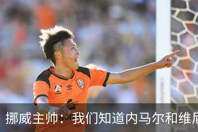 挪威主帅：我们知道内马尔和维尼修斯不喜防守 巴洛贡解禁是污点