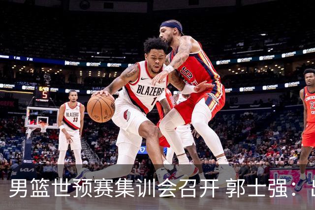 男篮世预赛集训会召开 郭士强：出线形势严峻 年轻队员需敢打敢拼
